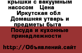 крышки с вакуумным насосом › Цена ­ 500 - Иркутская обл. Домашняя утварь и предметы быта » Посуда и кухонные принадлежности   